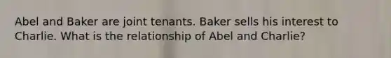 Abel and Baker are joint tenants. Baker sells his interest to Charlie. What is the relationship of Abel and Charlie?