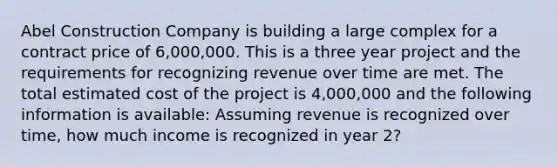 Abel Construction Company is building a large complex for a contract price of 6,000,000. This is a three year project and the requirements for recognizing revenue over time are met. The total estimated cost of the project is 4,000,000 and the following information is available: Assuming revenue is recognized over time, how much income is recognized in year 2?