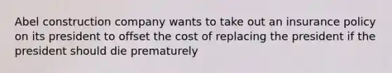 Abel construction company wants to take out an insurance policy on its president to offset the cost of replacing the president if the president should die prematurely