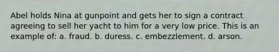 Abel holds Nina at gunpoint and gets her to sign a contract agreeing to sell her yacht to him for a very low price. This is an example of: a. fraud. b. duress. c. embezzlement. d. arson.