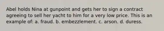 Abel holds Nina at gunpoint and gets her to sign a contract agreeing to sell her yacht to him for a very low price. This is an example of: a. fraud. b. embezzlement. c. arson. d. duress.