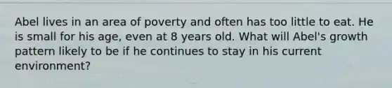 Abel lives in an area of poverty and often has too little to eat. He is small for his age, even at 8 years old. What will Abel's growth pattern likely to be if he continues to stay in his current environment?