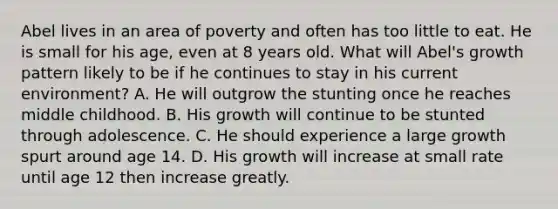 Abel lives in an area of poverty and often has too little to eat. He is small for his age, even at 8 years old. What will Abel's growth pattern likely to be if he continues to stay in his current environment? A. He will outgrow the stunting once he reaches middle childhood. B. His growth will continue to be stunted through adolescence. C. He should experience a large growth spurt around age 14. D. His growth will increase at small rate until age 12 then increase greatly.