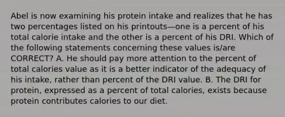 Abel is now examining his protein intake and realizes that he has two percentages listed on his printouts—one is a percent of his total calorie intake and the other is a percent of his DRI. Which of the following statements concerning these values is/are CORRECT? A. He should pay more attention to the percent of total calories value as it is a better indicator of the adequacy of his intake, rather than percent of the DRI value. B. The DRI for protein, expressed as a percent of total calories, exists because protein contributes calories to our diet.