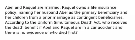 Abel and Raquel are married. Raquel owns a life insurance policy, naming her husband Abel as the primary beneficiary and her children from a prior marriage as contingent beneficiaries. According to the Uniform Simultaneous Death Act, who receives the death benefit if Abel and Raquel are in a car accident and there is no evidence of who died first?