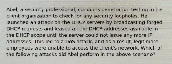 Abel, a security professional, conducts penetration testing in his client organization to check for any security loopholes. He launched an attack on the DHCP servers by broadcasting forged DHCP requests and leased all the DHCP addresses available in the DHCP scope until the server could not issue any more IP addresses. This led to a DoS attack, and as a result, legitimate employees were unable to access the client's network. Which of the following attacks did Abel perform in the above scenario?