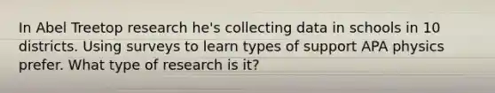 In Abel Treetop research he's collecting data in schools in 10 districts. Using surveys to learn types of support APA physics prefer. What type of research is it?