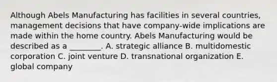 Although Abels Manufacturing has facilities in several​ countries, management decisions that have​ company-wide implications are made within the home country. Abels Manufacturing would be described as a​ ________. A. strategic alliance B. multidomestic corporation C. joint venture D. transnational organization E. global company