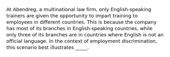 At Abendreg, a multinational law firm, only English-speaking trainers are given the opportunity to impart training to employees in different countries. This is because the company has most of its branches in English-speaking countries, while only three of its branches are in countries where English is not an official language. In the context of employment discrimination, this scenario best illustrates _____.