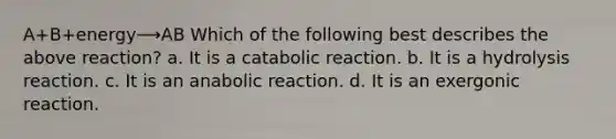 A+B+energy⟶AB Which of the following best describes the above reaction? a. It is a catabolic reaction. b. It is a hydrolysis reaction. c. It is an anabolic reaction. d. It is an exergonic reaction.