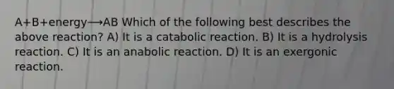 A+B+energy⟶AB Which of the following best describes the above reaction? A) It is a catabolic reaction. B) It is a hydrolysis reaction. C) It is an anabolic reaction. D) It is an exergonic reaction.