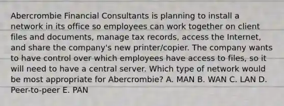 Abercrombie Financial Consultants is planning to install a network in its office so employees can work together on client files and​ documents, manage tax​ records, access the​ Internet, and share the​ company's new​ printer/copier. The company wants to have control over which employees have access to​ files, so it will need to have a central server. Which type of network would be most appropriate for​ Abercrombie? A. MAN B. WAN C. LAN D. ​Peer-to-peer E. PAN