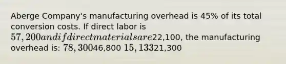 Aberge Company's manufacturing overhead is 45% of its total conversion costs. If direct labor is 57,200 and if direct materials are22,100, the manufacturing overhead is: 78,30046,800 15,13321,300