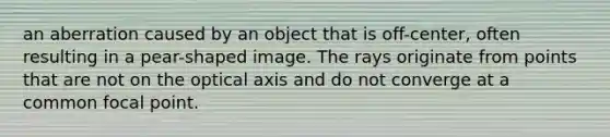 an aberration caused by an object that is off-center, often resulting in a pear-shaped image. The rays originate from points that are not on the optical axis and do not converge at a common focal point.