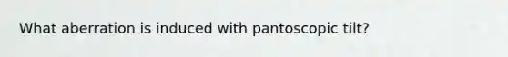 What aberration is induced with pantoscopic tilt?