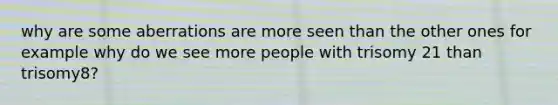 why are some aberrations are more seen than the other ones for example why do we see more people with trisomy 21 than trisomy8?
