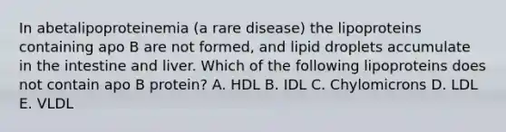 In abetalipoproteinemia (a rare disease) the lipoproteins containing apo B are not formed, and lipid droplets accumulate in the intestine and liver. Which of the following lipoproteins does not contain apo B protein? A. HDL B. IDL C. Chylomicrons D. LDL E. VLDL