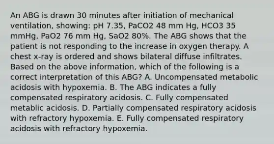 An ABG is drawn 30 minutes after initiation of mechanical ventilation, showing: pH 7.35, PaCO2 48 mm Hg, HCO3 35 mmHg, PaO2 76 mm Hg, SaO2 80%. The ABG shows that the patient is not responding to the increase in oxygen therapy. A chest x-ray is ordered and shows bilateral diffuse infiltrates. Based on the above information, which of the following is a correct interpretation of this ABG? A. Uncompensated metabolic acidosis with hypoxemia. B. The ABG indicates a fully compensated respiratory acidosis. C. Fully compensated metablic acidosis. D. Partially compensated respiratory acidosis with refractory hypoxemia. E. Fully compensated respiratory acidosis with refractory hypoxemia.