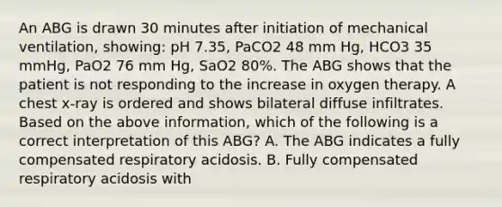 An ABG is drawn 30 minutes after initiation of mechanical ventilation, showing: pH 7.35, PaCO2 48 mm Hg, HCO3 35 mmHg, PaO2 76 mm Hg, SaO2 80%. The ABG shows that the patient is not responding to the increase in oxygen therapy. A chest x-ray is ordered and shows bilateral diffuse infiltrates. Based on the above information, which of the following is a correct interpretation of this ABG? A. The ABG indicates a fully compensated respiratory acidosis. B. Fully compensated respiratory acidosis with