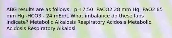 ABG results are as follows: -pH 7.50 -PaCO2 28 mm Hg -PaO2 85 mm Hg -HCO3 - 24 mEq/L What imbalance do these labs indicate? Metabolic Alkalosis Respiratory Acidosis Metabolic Acidosis Respiratory Alkalosi