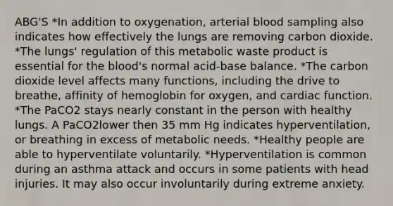 ABG'S *In addition to oxygenation, arterial blood sampling also indicates how effectively the lungs are removing carbon dioxide. *The lungs' regulation of this metabolic waste product is essential for the blood's normal acid-base balance. *The carbon dioxide level affects many functions, including the drive to breathe, affinity of hemoglobin for oxygen, and cardiac function. *The PaCO2 stays nearly constant in the person with healthy lungs. A PaCO2lower then 35 mm Hg indicates hyperventilation, or breathing in excess of metabolic needs. *Healthy people are able to hyperventilate voluntarily. *Hyperventilation is common during an asthma attack and occurs in some patients with head injuries. It may also occur involuntarily during extreme anxiety.