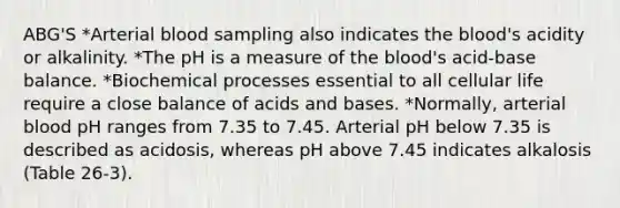 ABG'S *Arterial blood sampling also indicates the blood's acidity or alkalinity. *The pH is a measure of the blood's acid-base balance. *Biochemical processes essential to all cellular life require a close balance of acids and bases. *Normally, arterial blood pH ranges from 7.35 to 7.45. Arterial pH below 7.35 is described as acidosis, whereas pH above 7.45 indicates alkalosis (Table 26-3).