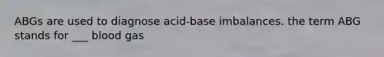 ABGs are used to diagnose acid-base imbalances. the term ABG stands for ___ blood gas