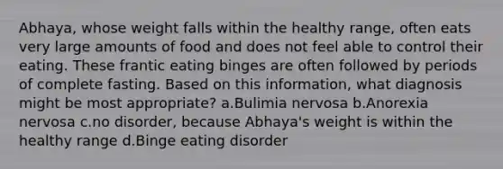 Abhaya, whose weight falls within the healthy range, often eats very large amounts of food and does not feel able to control their eating. These frantic eating binges are often followed by periods of complete fasting. Based on this information, what diagnosis might be most appropriate? a.Bulimia nervosa b.Anorexia nervosa c.no disorder, because Abhaya's weight is within the healthy range d.Binge eating disorder