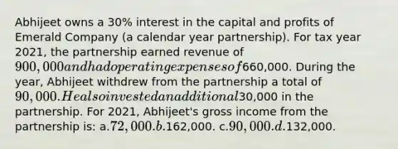 Abhijeet owns a 30% interest in the capital and profits of Emerald Company (a calendar year partnership). For tax year 2021, the partnership earned revenue of 900,000 and had operating expenses of660,000. During the year, Abhijeet withdrew from the partnership a total of 90,000. He also invested an additional30,000 in the partnership. For 2021, Abhijeet's gross income from the partnership is: a.72,000. b.162,000. c.90,000. d.132,000.