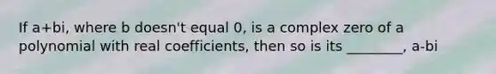 If a+bi, where b doesn't equal 0, is a complex zero of a polynomial with real coefficients, then so is its ________, a-bi