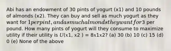 Abi has an endowment of 30 pints of yogurt (x1) and 10 pounds of almonds (x2). They can buy and sell as much yogurt as they want for 1 per pint, and as much almonds they want for3 per pound. How many pints of yogurt will they consume to maximize utility if their utility is 𝑈(𝑥1, 𝑥2 ) = 8𝑥1𝑥2? (a) 30 (b) 10 (c) 15 (d) 0 (e) None of the above