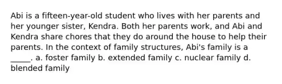 Abi is a fifteen-year-old student who lives with her parents and her younger sister, Kendra. Both her parents work, and Abi and Kendra share chores that they do around the house to help their parents. In the context of family structures, Abi's family is a _____. a. foster family b. extended family c. nuclear family d. blended family