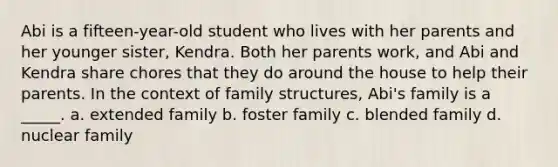 Abi is a fifteen-year-old student who lives with her parents and her younger sister, Kendra. Both her parents work, and Abi and Kendra share chores that they do around the house to help their parents. In the context of family structures, Abi's family is a _____. a. extended family b. foster family c. blended family d. nuclear family