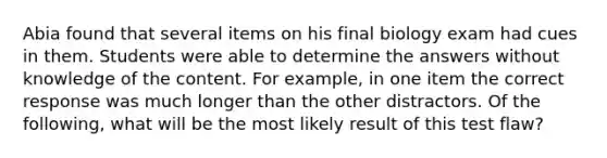 Abia found that several items on his final biology exam had cues in them. Students were able to determine the answers without knowledge of the content. For example, in one item the correct response was much longer than the other distractors. Of the following, what will be the most likely result of this test flaw?