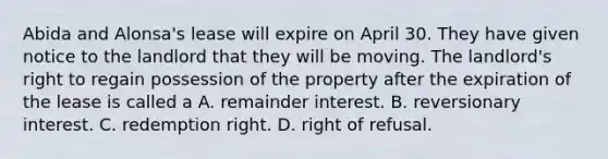 Abida and Alonsa's lease will expire on April 30. They have given notice to the landlord that they will be moving. The landlord's right to regain possession of the property after the expiration of the lease is called a A. remainder interest. B. reversionary interest. C. redemption right. D. right of refusal.