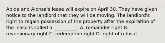 Abida and Alonsa's lease will expire on April 30. They have given notice to the landlord that they will be moving. The landlord's right to regain possession of the property after the expiration of the lease is called a __________. A. remainder right B. reversionary right C. redemption right D. right of refusal