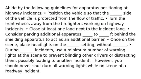 Abide by the following guidelines for apparatus positioning at highway incidents: • Position the vehicle so that the ______ side of the vehicle is protected from the flow of traffic. • Turn the front wheels away from the firefighters working on highway incidents. • Close at least one lane next to the incident lane. • Consider parking additional apparatus _____ to _____ ft behind the shielding apparatus to act as an additional barrier. • Once on the scene, place headlights on the ______ setting, without _______. • During _______ incidents, use a minimum number of warning lights at the scene to prevent blinding other drivers or distracting them, possibly leading to another incident. - However, you should never shut durn all warning lights while on scene of a roadway incident.