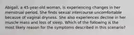 Abigail, a 45-year-old woman, is experiencing changes in her menstrual period. She finds sexual intercourse uncomfortable because of vaginal dryness. She also experiences decline in her muscle mass and loss of sleep. Which of the following is the most likely reason for the symptoms described in this scenario?