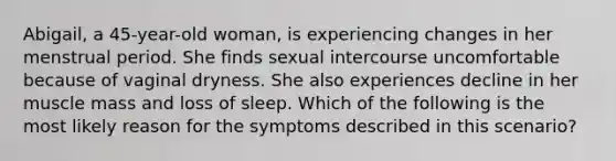 Abigail, a 45-year-old woman, is experiencing changes in her menstrual period. She finds sexual intercourse uncomfortable because of vaginal dryness. She also experiences decline in her muscle mass and loss of sleep. Which of the following is the most likely reason for the symptoms described in this scenario?