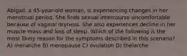 Abigail, a 45-year-old woman, is experiencing changes in her menstrual period. She finds sexual intercourse uncomfortable because of vaginal dryness. She also experiences decline in her muscle mass and loss of sleep. Which of the following is the most likely reason for the symptoms described in this scenario? A) menarche B) menopause C) ovulation D) thelarche