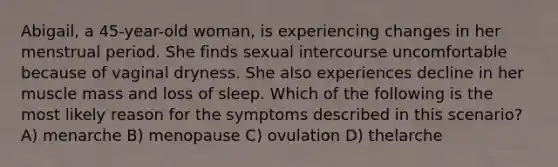 Abigail, a 45-year-old woman, is experiencing changes in her menstrual period. She finds sexual intercourse uncomfortable because of vaginal dryness. She also experiences decline in her muscle mass and loss of sleep. Which of the following is the most likely reason for the symptoms described in this scenario? A) menarche B) menopause C) ovulation D) thelarche