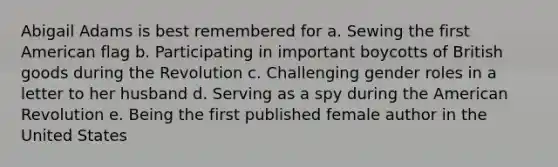 Abigail Adams is best remembered for a. Sewing the first American flag b. Participating in important boycotts of British goods during the Revolution c. Challenging <a href='https://www.questionai.com/knowledge/kFBKZBlIHQ-gender-roles' class='anchor-knowledge'>gender roles</a> in a letter to her husband d. Serving as a spy during the American Revolution e. Being the first published female author in the United States