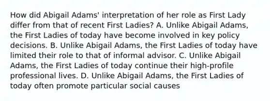 How did Abigail Adams' interpretation of her role as First Lady differ from that of recent First Ladies? A. Unlike Abigail Adams, the First Ladies of today have become involved in key policy decisions. B. Unlike Abigail Adams, the First Ladies of today have limited their role to that of informal advisor. C. Unlike Abigail Adams, the First Ladies of today continue their high-profile professional lives. D. Unlike Abigail Adams, the First Ladies of today often promote particular social causes