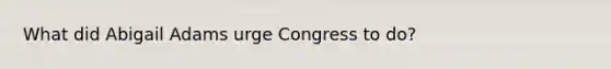 What did Abigail Adams urge Congress to do?