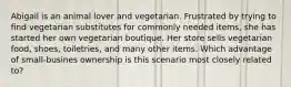 Abigail is an animal lover and vegetarian. Frustrated by trying to find vegetarian substitutes for commonly needed items, she has started her own vegetarian boutique. Her store sells vegetarian food, shoes, toiletries, and many other items. Which advantage of small-busines ownership is this scenario most closely related to?