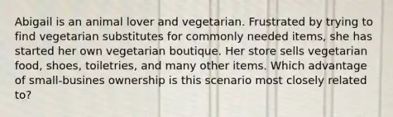 Abigail is an animal lover and vegetarian. Frustrated by trying to find vegetarian substitutes for commonly needed items, she has started her own vegetarian boutique. Her store sells vegetarian food, shoes, toiletries, and many other items. Which advantage of small-busines ownership is this scenario most closely related to?