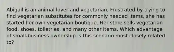 Abigail is an animal lover and vegetarian. Frustrated by trying to find vegetarian substitutes for commonly needed items, she has started her own vegetarian boutique. Her store sells vegetarian food, shoes, toiletries, and many other items. Which advantage of small-business ownership is this scenario most closely related to?