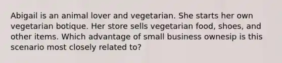 Abigail is an animal lover and vegetarian. She starts her own vegetarian botique. Her store sells vegetarian food, shoes, and other items. Which advantage of small business ownesip is this scenario most closely related to?