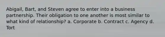 Abigail, Bart, and Steven agree to enter into a business partnership. Their obligation to one another is most similar to what kind of relationship? a. Corporate b. Contract c. Agency d. Tort