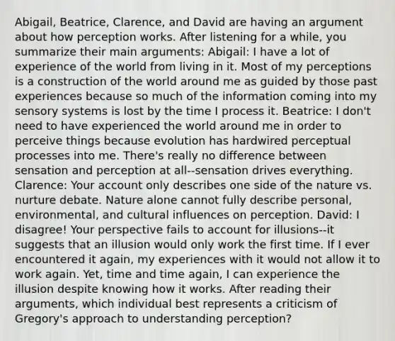 Abigail, Beatrice, Clarence, and David are having an argument about how perception works. After listening for a while, you summarize their main arguments: Abigail: I have a lot of experience of the world from living in it. Most of my perceptions is a construction of the world around me as guided by those past experiences because so much of the information coming into my sensory systems is lost by the time I process it. Beatrice: I don't need to have experienced the world around me in order to perceive things because evolution has hardwired perceptual processes into me. There's really no difference between sensation and perception at all--sensation drives everything. Clarence: Your account only describes one side of the nature vs. nurture debate. Nature alone cannot fully describe personal, environmental, and cultural influences on perception. David: I disagree! Your perspective fails to account for illusions--it suggests that an illusion would only work the first time. If I ever encountered it again, my experiences with it would not allow it to work again. Yet, time and time again, I can experience the illusion despite knowing how it works. After reading their arguments, which individual best represents a criticism of Gregory's approach to understanding perception?